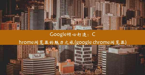 Google倾心打造：Chrome浏览器的魅力之旅(google chrome浏览器)