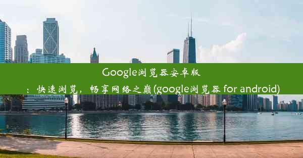 Google浏览器安卓版：快速浏览，畅享网络之巅(google浏览器 for android)