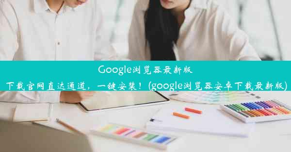 Google浏览器最新版下载官网直达通道，一键安装！(google浏览器安卓下载最新版)