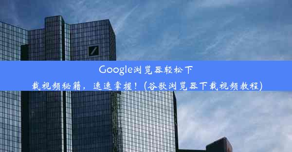 Google浏览器轻松下载视频秘籍，速速掌握！(谷歌浏览器下载视频教程)