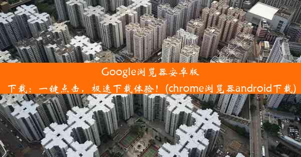 Google浏览器安卓版下载：一键点击，极速下载体验！(chrome浏览器android下载)