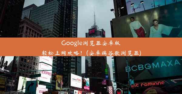 Google浏览器安卓版轻松上网攻略！(安卓端谷歌浏览器)