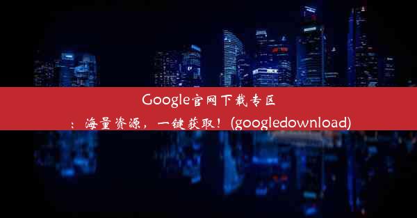 Google官网下载专区：海量资源，一键获取！(googledownload)