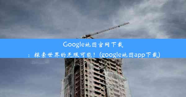 Google地图官网下载：探索世界的无限可能！(google地图app下载)