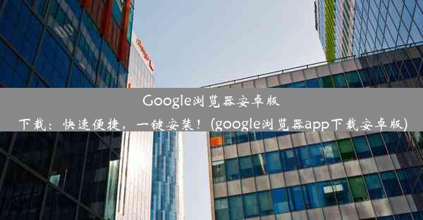 Google浏览器安卓版下载：快速便捷，一键安装！(google浏览器app下载安卓版)