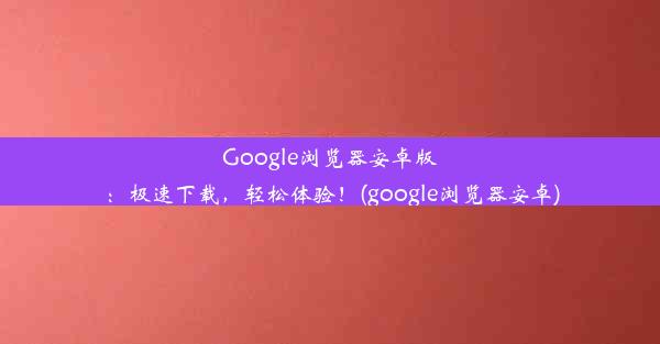 Google浏览器安卓版：极速下载，轻松体验！(google浏览器安卓)