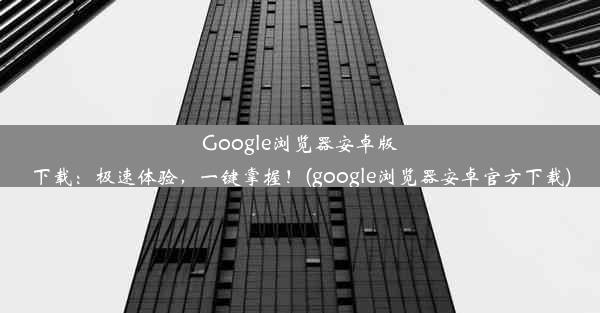 Google浏览器安卓版下载：极速体验，一键掌握！(google浏览器安卓官方下载)