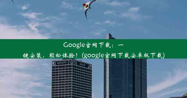 Google官网下载：一键安装，轻松体验！(google官网下载安卓版下载)