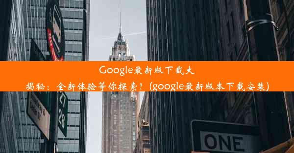 Google最新版下载大揭秘：全新体验等你探索！(google最新版本下载安装)