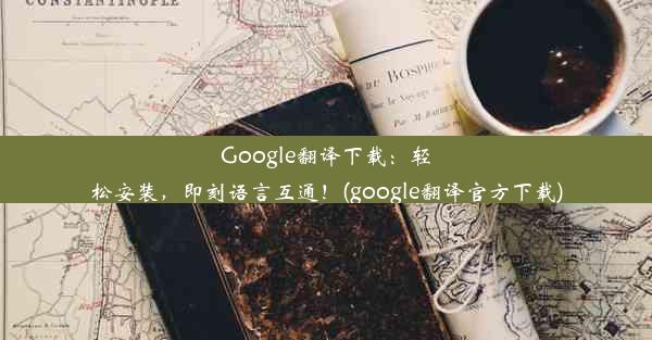 Google翻译下载：轻松安装，即刻语言互通！(google翻译官方下载)