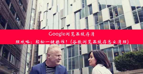 Google浏览器缓存清理攻略：轻松一键操作！(谷歌浏览器缓存怎么清理)