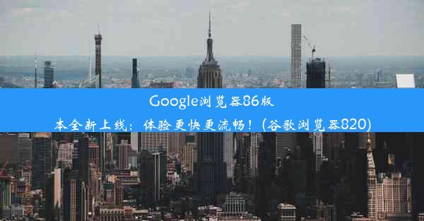 Google浏览器86版本全新上线：体验更快更流畅！(谷歌浏览器820)