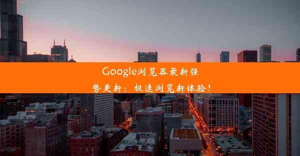 Google浏览器最新强势更新：极速浏览新体验！