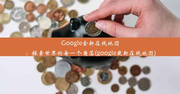 Google全新在线地图：探索世界的每一个角落(google最新在线地图)