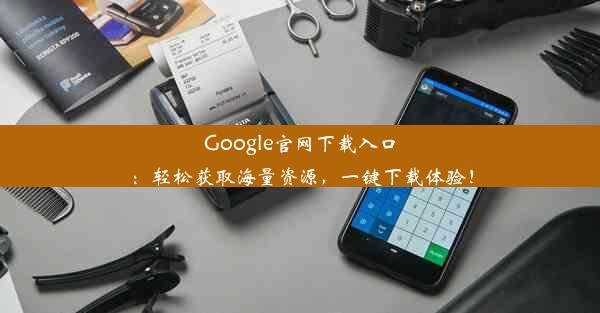 Google官网下载入口：轻松获取海量资源，一键下载体验！