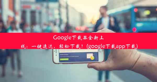 Google下载器全新上线：一键速达，轻松下载！(google下载app下载)