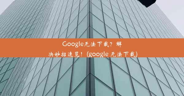 Google无法下载？解决妙招速览！(google 无法下载)