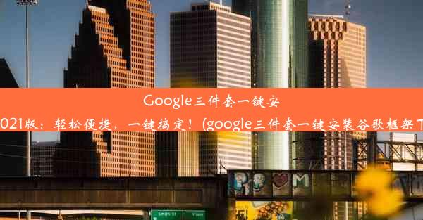 Google三件套一键安装2021版：轻松便捷，一键搞定！(google三件套一键安装谷歌框架下载)