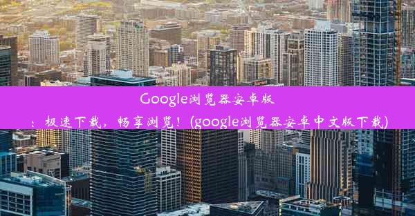 Google浏览器安卓版：极速下载，畅享浏览！(google浏览器安卓中文版下载)