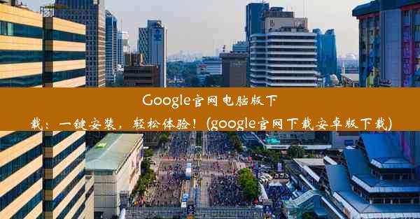 Google官网电脑版下载：一键安装，轻松体验！(google官网下载安卓版下载)