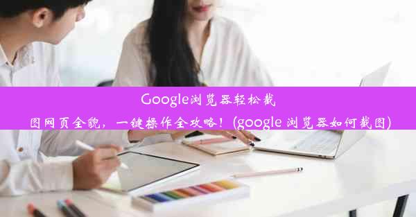 Google浏览器轻松截图网页全貌，一键操作全攻略！(google 浏览器如何截图)