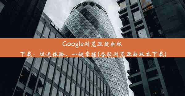 Google浏览器最新版下载：极速体验，一键掌握(谷歌浏览器新版本下载)