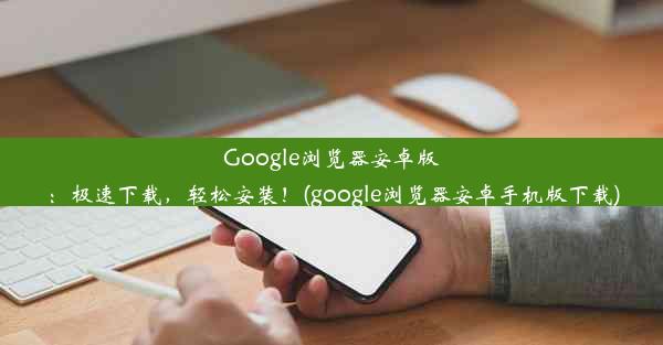 Google浏览器安卓版：极速下载，轻松安装！(google浏览器安卓手机版下载)