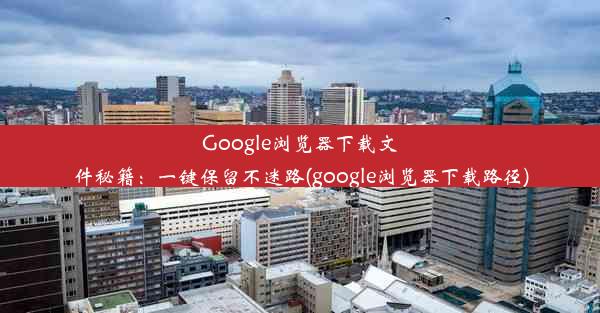 Google浏览器下载文件秘籍：一键保留不迷路(google浏览器下载路径)