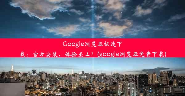 Google浏览器极速下载：官方安装，体验至上！(google浏览器免费下载)