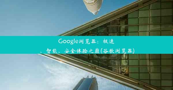 Google浏览器：极速、智能、安全体验之巅(谷歌浏览器)