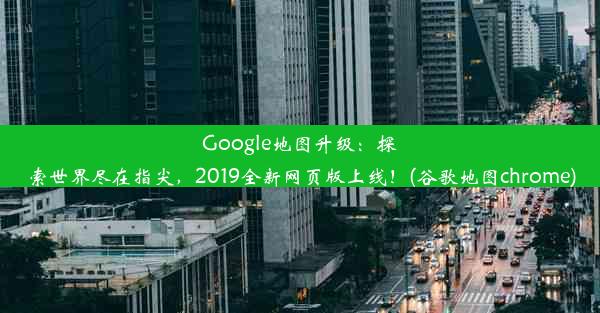 Google地图升级：探索世界尽在指尖，2019全新网页版上线！(谷歌地图chrome)