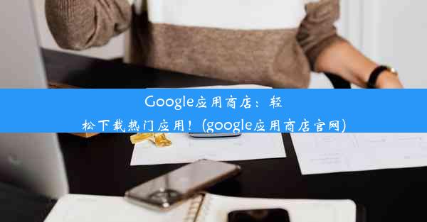 Google应用商店：轻松下载热门应用！(google应用商店官网)