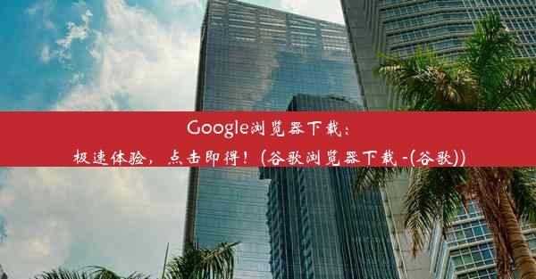 Google浏览器下载：极速体验，点击即得！(谷歌浏览器下载 -(谷歌))