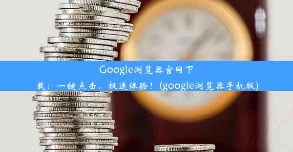 Google浏览器官网下载：一键点击，极速体验！(google浏览器手机版)