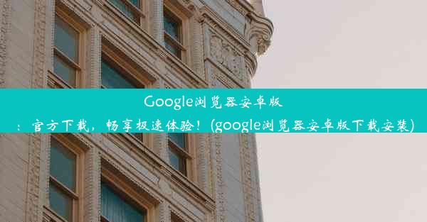 Google浏览器安卓版：官方下载，畅享极速体验！(google浏览器安卓版下载安装)