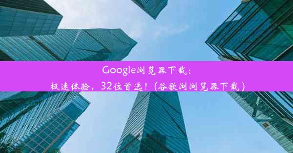 Google浏览器下载：极速体验，32位首选！(谷歌浏浏览器下载 )