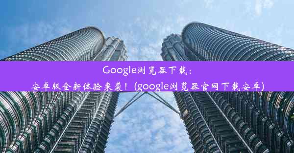 Google浏览器下载：安卓版全新体验来袭！(google浏览器官网下载安卓)