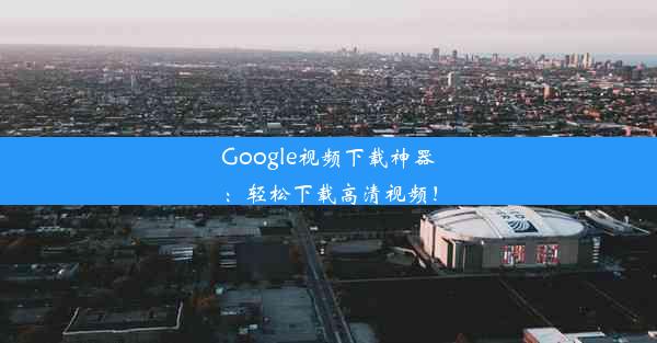 Google视频下载神器：轻松下载高清视频！