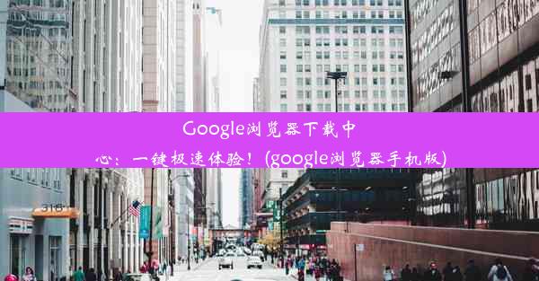 Google浏览器下载中心：一键极速体验！(google浏览器手机版)