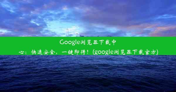 Google浏览器下载中心：快速安全，一键即得！(google浏览器下载官方)