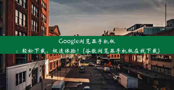 Google浏览器手机版：轻松下载，极速体验！(谷歌浏览器手机版在线下载)