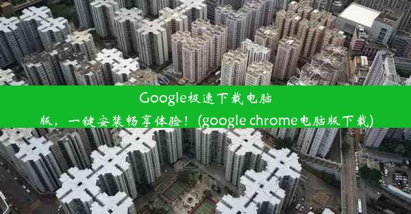 Google极速下载电脑版，一键安装畅享体验！(google chrome电脑版下载)