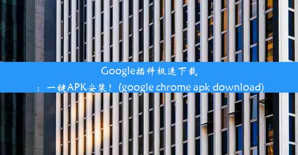 Google插件极速下载：一键APK安装！(google chrome apk download)