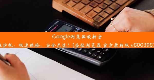 Google浏览器最新官方维护版：极速体验，安全无忧！(谷歌浏览器 官方最新版 v800398787)