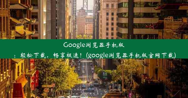 Google浏览器手机版：轻松下载，畅享极速！(google浏览器手机版官网下载)