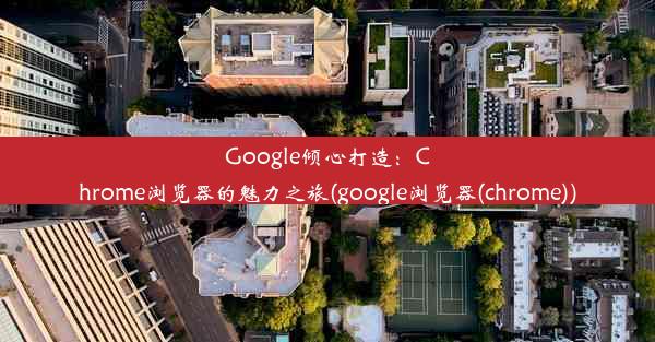 Google倾心打造：Chrome浏览器的魅力之旅(google浏览器(chrome))