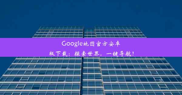 Google地图官方安卓版下载：探索世界，一键导航！