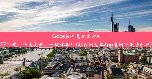 Google浏览器官方APP下载：快速安全，一键体验！(谷歌浏览器app官网下载手机版)