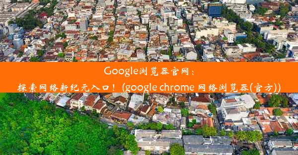 Google浏览器官网：探索网络新纪元入口！(google chrome 网络浏览器(官方))