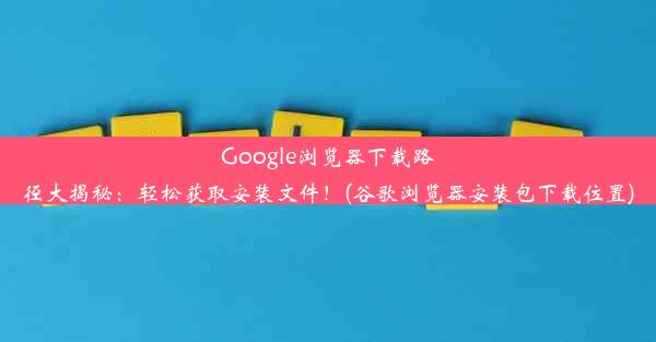 Google浏览器下载路径大揭秘：轻松获取安装文件！(谷歌浏览器安装包下载位置)